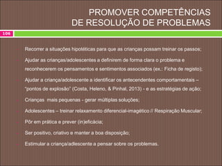 PROMOVER COMPETÊNCIAS
DE RESOLUÇÃO DE PROBLEMAS
106
 Recorrer a situações hipotéticas para que as crianças possam treinar os passos;
 Ajudar as crianças/adolescentes a definirem de forma clara o problema e
reconhecerem os pensamentos e sentimentos associados (ex.: Ficha de registo);
 Ajudar a criança/adolescente a identificar os antecendentes comportamentais –
“pontos de explosão” (Costa, Heleno, & Pinhal, 2013) - e as estratégias de ação;
 Crianças mais pequenas - gerar múltiplas soluções;
 Adolescentes – treinar relaxamento diferencial-imagético // Respiração Muscular;
 Pôr em prática e prever (in)eficácia;
 Ser positivo, criativo e manter a boa disposição;
 Estimular a criança/adlescente a pensar sobre os problemas.
 