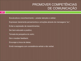 PROMOVER COMPETÊNCIAS
DE COMUNICAÇÃO
107
 Escuta ativa e reconhecimento – prestar atenção e validar;
 Expressar claramente pensamentos e emoções através de mensagens “eu”;
 Evitar a expressão de ressentimentos;
 Ser bem-educado e positivo;
 Tomada de perspetiva do outro;
 Dar e receber feedback;
 Encorajar a troca de ideias;
 Emitir mensagens com consistência verbal e não verbal.
 