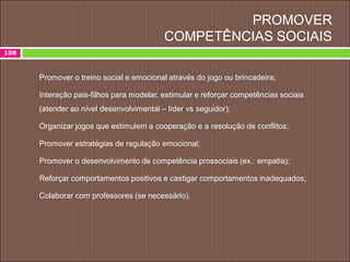 PROMOVER
COMPETÊNCIAS SOCIAIS
108
 Promover o treino social e emocional através do jogo ou brincadeira;
 Interação pais-filhos para modelar, estimular e reforçar competências sociais
(atender ao nível desenvolvimental – líder vs seguidor);
 Organizar jogos que estimulem a cooperação e a resolução de conflitos;
 Promover estratégias de regulação emocional;
 Promover o desenvolvimento de competência prossociais (ex.: empatia);
 Reforçar comportamentos positivos e castigar comportamentos inadequados;
 Colaborar com professores (se necessário).
 