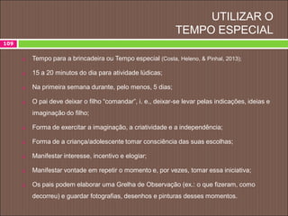 UTILIZAR O
TEMPO ESPECIAL
 Tempo para a brincadeira ou Tempo especial (Costa, Heleno, & Pinhal, 2013);
 15 a 20 minutos do dia para atividade lúdicas;
 Na primeira semana durante, pelo menos, 5 dias;
 O pai deve deixar o filho “comandar”, i. e., deixar-se levar pelas indicações, ideias e
imaginação do filho;
 Forma de exercitar a imaginação, a criatividade e a independência;
 Forma de a criança/adolescente tomar consciência das suas escolhas;
 Manifestar interesse, incentivo e elogiar;
 Manifestar vontade em repetir o momento e, por vezes, tomar essa iniciativa;
 Os pais podem elaborar uma Grelha de Observação (ex.: o que fizeram, como
decorreu) e guardar fotografias, desenhos e pinturas desses momentos.
109
 