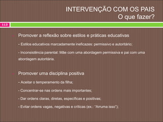 INTERVENÇÃO COM OS PAIS
O que fazer?
 Promover a reflexão sobre estilos e práticas educativas
- Estilos educativos marcadamente ineficazes: permissivo e autoritário;
- Inconsistência parental: Mãe com uma abordagem permissiva e pai com uma
abordagem autoritária.
 Promover uma disciplina positiva
- Aceitar o temperamento da filha;
- Concentrar-se nas ordens mais importantes;
- Dar ordens claras, diretas, específicas e positivas;
- Evitar ordens vagas, negativas e críticas (ex.: “Arruma isso”);
113
 