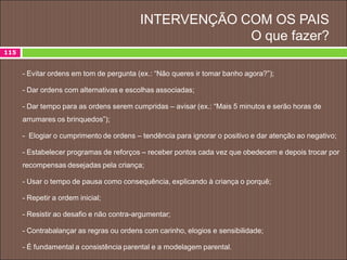 INTERVENÇÃO COM OS PAIS
O que fazer?
115
- Evitar ordens em tom de pergunta (ex.: “Não queres ir tomar banho agora?”);
- Dar ordens com alternativas e escolhas associadas;
- Dar tempo para as ordens serem cumpridas – avisar (ex.: “Mais 5 minutos e serão horas de
arrumares os brinquedos”);
- Elogiar o cumprimento de ordens – tendência para ignorar o positivo e dar atenção ao negativo;
- Estabelecer programas de reforços – receber pontos cada vez que obedecem e depois trocar por
recompensas desejadas pela criança;
- Usar o tempo de pausa como consequência, explicando à criança o porquê;
- Repetir a ordem inicial;
- Resistir ao desafio e não contra-argumentar;
- Contrabalançar as regras ou ordens com carinho, elogios e sensibilidade;
- É fundamental a consistência parental e a modelagem parental.
 