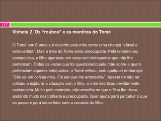 Vinheta 2. Os “roubos” e as mentiras do Tomé
O Tomé tem 6 anos e é descrito pela mãe como uma criança “afável e
extrovertida”. Mas a mãe do Tome anda preocupada. Pela terceira vez
consecutiva, o filho apareceu em casa com brinquedos que não lhe
pertencem. Todas as vezes que foi questionado pela mãe sobre a quem
pertenciam aqueles brinquedos, o Tomé referiu, sem qualquer embaraço:
“São de um colega meu. Foi ele que me emprestou”. Apesar de não ter
voltado a explorar a situação com o filho, a mãe não ficou devidamente
esclarecida. Muito pelo contrário, não acredita no que o filho lhe disse,
andando muito desconfiada e preocupada. Quer ajuda para perceber o que
se passa e para saber lidar com a conduta do filho.
117
 