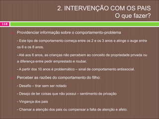 2. INTERVENÇÃO COM OS PAIS
O que fazer?
118
 Providenciar informação sobre o comportamento-problema
- Este tipo de comportamento começa entre os 2 e os 3 anos e atinge o auge entre
os 6 e os 8 anos.
- Até aos 6 anos, as crianças não percebem ao conceito de propriedade privada ou
a diferença entre pedir emprestado e roubar.
- A partir dos 10 anos é problemático – sinal de comportamento antissocial.
 Perceber as razões do comportamento do filho:
- Desafio – tirar sem ser notado
- Desejo de ter coisas que não possui – sentimento de privação
- Vingança dos pais
- Chamar a atenção dos pais ou compensar a falta de atenção e afeto.
 