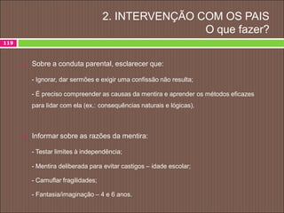 2. INTERVENÇÃO COM OS PAIS
O que fazer?
119
 Sobre a conduta parental, esclarecer que:
- Ignorar, dar sermões e exigir uma confissão não resulta;
- É preciso compreender as causas da mentira e aprender os métodos eficazes
para lidar com ela (ex.: consequências naturais e lógicas).
 Informar sobre as razões da mentira:
- Testar limites à independência;
- Mentira deliberada para evitar castigos – idade escolar;
- Camuflar fragilidades;
- Fantasia/imaginação – 4 e 6 anos.
 