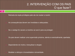 2. INTERVENÇÃO COM OS PAIS
O que fazer?
 Retirada de dupla privilégios pelo ato de roubar e mentir;
 As consequências devem ser imediatas e adequadas;
 Se o castigo for severo a mentira vai servir para se proteger;
 Os pais devem realizar uma supervisão próxima, atenta e eventualmente, apertada;
 Dependendo do motivo, tranquilizar e elogiar;
 Modelar e reforçar a honestidade e sinceridade.
121
 