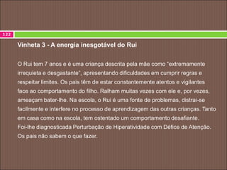Vinheta 3 - A energia inesgotável do Rui
O Rui tem 7 anos e é uma criança descrita pela mãe como “extremamente
irrequieta e desgastante”, apresentando dificuldades em cumprir regras e
respeitar limites. Os pais têm de estar constantemente atentos e vigilantes
face ao comportamento do filho. Ralham muitas vezes com ele e, por vezes,
ameaçam bater-lhe. Na escola, o Rui é uma fonte de problemas, distrai-se
facilmente e interfere no processo de aprendizagem das outras crianças. Tanto
em casa como na escola, tem ostentado um comportamento desafiante.
Foi-lhe diagnosticada Perturbação de Hiperatividade com Défice de Atenção.
Os pais não sabem o que fazer.
122
 