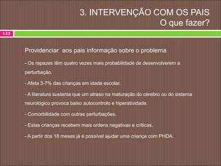 3. INTERVENÇÃO COM OS PAIS
O que fazer?
123
 Providenciar aos pais informação sobre o problema
- Os rapazes têm quatro vezes mais probabilidade de desenvolverem a
perturbação.
- Afeta 3-7% das crianças em idade escolar.
- A literatura sustenta que um atraso na maturação do cérebro ou do sistema
neurológico provoca baixo autocontrolo e hiperatividade.
- Comorbilidade com outras perturbações.
- Estas crianças recebem mais ordens negativas e críticas.
- A partir dos 18 meses já é possível ajudar uma criança com PHDA.
 