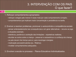 3. INTERVENÇÃO COM OS PAIS
O que fazer?
1. Reforçar comportamentos apropriados:
- reforçar e elogiar pelo menos 5 vezes mais por cada comportamento corrigido;
- comportamentos que implicam maior concentração e persistência na tarefa.
2. Ensinar a resolver problemas, promover o autocontrolo e competência sociais:
- pensar antecipadamente nas consequências e em gerar alternativas – recurso ao jogo
a situações-exemplo;
- tolerância, paciência e aceitação das limitações – expetativas realistas;
- elucidar os outros sobre a criança – preservar a autoestima e a confiança da criança;
- os pais devem tirar tempo para si, para recarregar energias;
- medicação psicoestimulantes (ex.: Ritalina);
- modelar comportamentos adequados.
3. Envolver a escola no processo - Planos Educativos Individualizados.
124
 