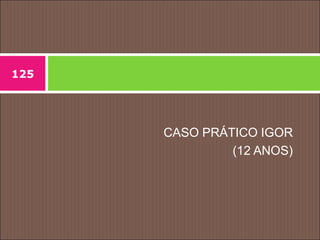 CASO PRÁTICO IGOR
(12 ANOS)
125
 