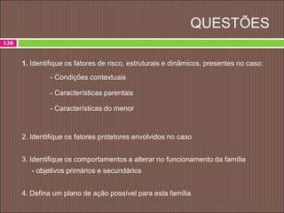 QUESTÕES
1. Identifique os fatores de risco, estruturais e dinâmicos, presentes no caso:
- Condições contextuais
- Características parentais
- Características do menor
2. Identifique os fatores protetores envolvidos no caso
3. Identifique os comportamentos a alterar no funcionamento da família
- objetivos primários e secundários
4. Defina um plano de ação possível para esta família
126
 
