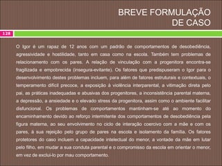 BREVE FORMULAÇÃO
DE CASO
128
O Igor é um rapaz de 12 anos com um padrão de comportamentos de desobediência,
agressividade e hostilidade, tanto em casa como na escola. Também tem problemas de
relacionamento com os pares. A relação de vinculação com a progenitora encontra-se
fragilizada e empobrecida (insegura-evitante). Os fatores que predispuseram o Igor para o
desenvolvimento destes problemas incluem, para além de fatores estruturais e contextuais, o
temperamento difícil precoce, a exposição à violência interparental, a vitimação direta pelo
pai, as práticas inadequadas e abusivas dos progenitores, a inconsistência parental materna,
a depressão, a ansiedade e o elevado stress da progenitora, assim como o ambiente facilitar
disfuncional. Os problemas de comportamentos mantinham-se até ao momento do
encaminhamento devido ao reforço intermitente dos comportamentos de desobediência pela
figura materna, ao seu envolvimento no ciclo de interação coercivo com a mãe e com os
pares, à sua rejeição pelo grupo de pares na escola e isolamento da família. Os fatores
protetores do caso incluem a capacidade intelectual do menor, a vontade da mãe em lutar
pelo filho, em mudar a sua conduta parental e o compromisso da escola em orientar o menor,
em vez de exclui-lo por mau comportamento.
 