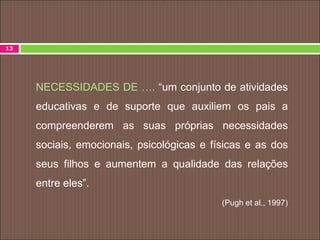 NECESSIDADES DE …. “um conjunto de atividades
educativas e de suporte que auxiliem os pais a
compreenderem as suas próprias necessidades
sociais, emocionais, psicológicas e físicas e as dos
seus filhos e aumentem a qualidade das relações
entre eles”.
(Pugh et al., 1997)
13
 
