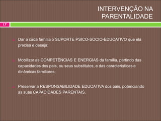 INTERVENÇÃO NA
PARENTALIDADE
 Dar a cada família o SUPORTE PSICO-SOCIO-EDUCATIVO que ela
precisa e deseja;
 Mobilizar as COMPETÊNCIAS E ENERGIAS da família, partindo das
capacidades dos pais, ou seus substitutos, e das características e
dinâmicas familiares;
 Preservar a RESPONSABILIDADE EDUCATIVA dos pais, potenciando
as suas CAPACIDADES PARENTAIS.
17
 
