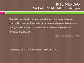 INTERVENÇÃO
NA PARENTALIDADE: definição
18
 “Tentativa focalizada nos pais de alteração das suas interações
com os filhos com a finalidade de promover o desenvolvimento da
criança, apresentando-se sob as mais diversas modalidades,
formatos e contextos”.
(Cowan, Powell & Cowan, 1998)
 Caráter EDUCATIVO vs caráter TERAPÊUTICO
 