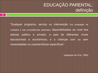 EDUCAÇÃO PARENTAL:
definição
21
“Qualquer programa, serviço ou intervenção (na prestação de
cuidados e nas competências parentais) disponibilizados ao nível dos
setores público e privado, a pais de diferentes níveis
educacionais e económicos, e a crianças com ou sem
necessidades ou características específicas”
(adaptado de Fine, 1989)
 