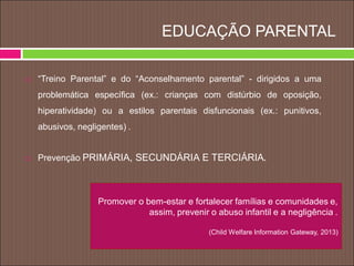 EDUCAÇÃO PARENTAL
 “Treino Parental” e do “Aconselhamento parental” - dirigidos a uma
problemática específica (ex.: crianças com distúrbio de oposição,
hiperatividade) ou a estilos parentais disfuncionais (ex.: punitivos,
abusivos, negligentes) .
 Prevenção PRIMÁRIA, SECUNDÁRIA E TERCIÁRIA.
Promover o bem-estar e fortalecer famílias e comunidades e,
assim, prevenir o abuso infantil e a negligência .
(Child Welfare Information Gateway, 2013)
 