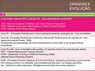 ORIGENS E
EVOLUÇÃO
23
Início entre o século XIX e o século XX – foco educacional e preventivo
1897- National Congress of Mothers and Parent-Teacher Association
1939 - Adlerian Community Child Guidance Centers (Rudolf Dreikurs)
1939 - Adlerian Parent Study Groups
Anos 50 – Educação Parental como Treino comportamental de contingências - foco remediativo
Anos 60- Educação Parental sob a forma de Intervenção Precoce junto de crianças em risco
desenvolvimental (Powell, 1988).
Direcionada para populações de nível socioeconómico carenciado ou de grupos étnicos
minoritários
Anos 70 e 80 - foco na disciplina não punitiva, no respeito mútuo e na comunicação aberta
PET – Parent Effectiveness Training (Gordon)
STEP - Systematic Training for Effective Parenting (Adler)
Adlerian Active Parenting (Popkin)
2000 - Psicologia Positiva (Seligman & Csikszentmihalyi) - perspetiva preventiva e promocional,
com enfoque positivo na realidade, nas competências dos pais e na relação pais-filhos
(ex.: otimismo e estilo explicativo, inteligência emocional e bem-estar subjetivo).
 