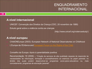 ENQUADRAMENTO
INTERNACIONAL
26
A nível internacional
 UNICEF: Convenção dos Direitos da Criança (CDC, 20 novembro de 1989)
 Estudo geral sobre a violência contra as crianças
(http://www.unicef.org/violencestudy/)
A nível europeu
 ChildONEurope (2003): European Network of National Observatories on Childhood
 L’Europe de l’Enfance and European Forum on the Rights of the Child
 Conselho da Europa: Apoio à parentalidade positiva
Recomendação 19 (2006) – “Criação de serviços de alta qualidade capazes de responder às
necessidades de informação, formação e aconselhamento ao exercício do papel parental, no
âmbito dos quais podem desenvolver‐se programas socio‐psico‐educativos ou, mais
concretamente, programas de educação parental”.
 