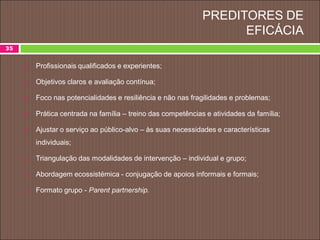 PREDITORES DE
EFICÁCIA
35
 Profissionais qualificados e experientes;
 Objetivos claros e avaliação contínua;
 Foco nas potencialidades e resiliência e não nas fragilidades e problemas;
 Prática centrada na família – treino das competências e atividades da família;
 Ajustar o serviço ao público-alvo – às suas necessidades e características
individuais;
 Triangulação das modalidades de intervenção – individual e grupo;
 Abordagem ecossistémica - conjugação de apoios informais e formais;
 Formato grupo - Parent partnership.
 