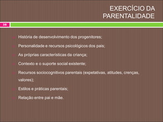 EXERCÍCIO DA
PARENTALIDADE
 História de desenvolvimento dos progenitores;
 Personalidade e recursos psicológicos dos pais;
 As próprias características da criança;
 Contexto e o suporte social existente;
 Recursos sociocognitivos parentais (expetativas, atitudes, crenças,
valores);
 Estilos e práticas parentais;
 Relação entre pai e mãe.
38
 