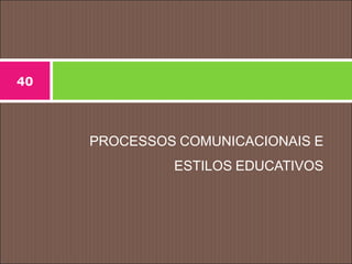 PROCESSOS COMUNICACIONAIS E
ESTILOS EDUCATIVOS
40
 