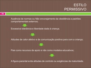 ESTILO
PERMISSIVO
46
 Ausência de normas ou Não encorajamento da obediência a padrões
comportamentais externos;
 Excessiva tolerância e liberdade dada à criança;
 Atitudes de calor afetivo e de comunicação positiva para com a criança;
 Pais como recursos de apoio e não como modelos educativos;
 A figura parental evita atitudes de controlo ou exigências de maturidade.
 