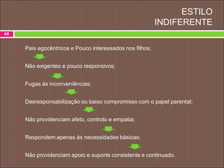 ESTILO
INDIFERENTE
 Pais egocêntricos e Pouco interessados nos filhos;
 Não exigentes e pouco responsivos;
 Fugas às inconveniências;
 Desresponsabilização ou baixo compromisso com o papel parental;
 Não providenciam afeto, controlo e empatia;
 Respondem apenas às necessidades básicas;
 Não providenciam apoio e suporte consistente e continuado.
48
 