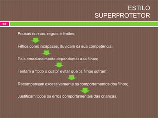 ESTILO
SUPERPROTETOR
 Poucas normas, regras e limites;
 Filhos como incapazes, duvidam da sua competência;
 Pais emocionalmente dependentes dos filhos;
 Tentam a “todo o custo” evitar que os filhos sofram;
 Recompensam excessivamente os comportamentos dos filhos;
 Justificam todos os erros comportamentais das crianças.
50
 