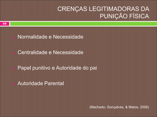 CRENÇAS LEGITIMADORAS DA
PUNIÇÃO FÍSICA
 Normalidade e Necessidade
 Centralidade e Necessidade
 Papel punitivo e Autoridade do pai
 Autoridade Parental
(Machado, Gonçalves, & Matos, 2006)
58
 