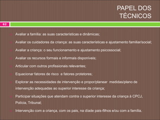 PAPEL DOS
TÉCNICOS
62
 Avaliar a família: as suas características e dinâmicas;
 Avaliar os cuidadores da criança: as suas características e ajustamento familiar/social;
 Avaliar a criança: o seu funcionamento e ajustamento psicossocial;
 Avaliar os recursos formais e informais disponíveis;
 Articular com outros profissionais relevantes;
 Equacionar fatores de risco e fatores protetores;
 Explorar as necessidades de intervenção e propor/planear medidas/plano de
intervenção adequadas ao superior interesse da criança;
 Participar situações que atendam contra o superior interesse da criança à CPCJ,
Polícia, Tribunal;
 Intervenção com a criança, com os pais, na díade pais-filhos e/ou com a família.
 
