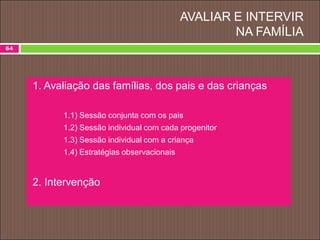 AVALIAR E INTERVIR
NA FAMÍLIA
64
1. Avaliação das famílias, dos pais e das crianças
1.1) Sessão conjunta com os pais
1.2) Sessão individual com cada progenitor
1.3) Sessão individual com a criança
1.4) Estratégias observacionais
2. Intervenção
 