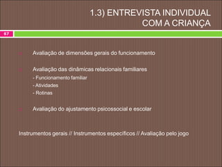 67
1.3) ENTREVISTA INDIVIDUAL
COM A CRIANÇA
 Avaliação de dimensões gerais do funcionamento
 Avaliação das dinâmicas relacionais familiares
- Funcionamento familiar
- Atividades
- Rotinas
 Avaliação do ajustamento psicossocial e escolar
Instrumentos gerais // Instrumentos específicos // Avaliação pelo jogo
 