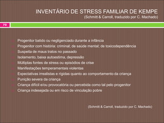 70
 Progenitor batido ou negligenciado durante a infância
 Progenitor com história: criminal; de saúde mental; de toxicodependência
 Suspeita de maus tratos no passado
 Isolamento, baixa autoestima, depressão
 Múltiplas fontes de stress ou episódios de crise
 Manifestações temperamentais violentas
 Expectativas irrealistas e rígidas quanto ao comportamento da criança
 Punição severa da criança
 Criança difícil e/ou provocatória ou percebida como tal pelo progenitor
 Criança indesejada ou em risco de vinculação pobre
(Schmitt & Carroll, traduzido por C. Machado)
INVENTÁRIO DE STRESS FAMILIAR DE KEMPE
(Schmitt & Carroll, traduzido por C. Machado)
 