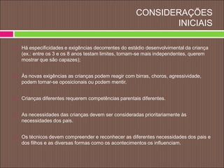CONSIDERAÇÕES
INICIAIS
 Há especificidades e exigências decorrentes do estádio desenvolvimental da criança
(ex.: entre os 3 e os 8 anos testam limites, tornam-se mais independentes, querem
mostrar que são capazes);
 Às novas exigências as crianças podem reagir com birras, choros, agressividade,
podem tornar-se oposicionais ou podem mentir.
 Crianças diferentes requerem competências parentais diferentes.
 As necessidades das crianças devem ser consideradas prioritariamente às
necessidades dos pais.
 Os técnicos devem compreender e reconhecer as diferentes necessidades dos pais e
dos filhos e as diversas formas como os acontecimentos os influenciam.
 
