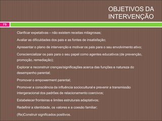 OBJETIVOS DA
INTERVENÇÃO
75
 Clarificar expetativas – não existem receitas milagrosas;
 Avaliar as dificuldades dos pais e as fontes de insatisfação;
 Apresentar o plano de intervenção e motivar os pais para o seu envolvimento ativo;
 Consciencializar os pais para o seu papel como agentes educativos (de prevenção,
promoção, remediação);
 Explorar e reconstruir crenças/significações acerca das funções e natureza do
desempenho parental;
 Promover o empowerment parental;
 Promover a consciência da influência sociocultural e prevenir a transmissão
intergeracional dos padrões de relacionamento coercivos;
 Estabelecer fronteiras e limites estruturais adaptativos;
 Redefinir a identidade, os valores e a coesão familiar;
 (Re)Construir significados positivos.
 