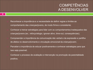 COMPETÊNCIAS
A DESENVOLVER
 Reconhecer a importância e a necessidade de definir regras e limites ao
comportamento das crianças/jovens, de modo firme e consistente;
 Conhecer e treinar estratégias para lidar com os comportamentos inadequados das
crianças/jovens (ex.: reforço/elogio, ignorar ativo, time-out, consequências);
 Compreender a importância da comunicação não verbal e da expressão e partilha
de afetos no desenvolvimento e vinculação emocional da criança/jovem;
 Perceber a importância de educar positivamente e conhecer estratégias para que
isso seja possível;
 Conhecer o processo de avaliação e intervenção na promoção da parentalidade
positiva.
8
 