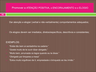82
• Dar atenção e elogiar (verbal e não-verbalmente) comportamentos adequados;
 Os elogios devem ser imediatos, diretos/específicos, descritivos e consistentes;
EXEMPLOS:
 “Estás tão bem ai sentadinha na cadeira.”
 “Gostei muito de te ouvir dizer obrigado.”
 “Muito bem, arrumaste os legos quando eu te disse.”
 “Obrigado por limpares a mesa”
 “Estou muito orgulhoso de ti, emprestaste o brinquedo ao teu irmão.”
Promover a ATENÇÃO POSITIVA, o ENCORAJAMENTO e o ELOGIO
 