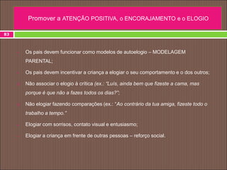  Os pais devem funcionar como modelos de autoelogio – MODELAGEM
PARENTAL;
 Os pais devem incentivar a criança a elogiar o seu comportamento e o dos outros;
 Não associar o elogio à crítica (ex.: “Luís, ainda bem que fizeste a cama, mas
porque é que não a fazes todos os dias?”;
 Não elogiar fazendo comparações (ex.: “Ao contrário da tua amiga, fizeste todo o
trabalho a tempo.”
 Elogiar com sorrisos, contato visual e entusiasmo;
 Elogiar a criança em frente de outras pessoas – reforço social.
83
Promover a ATENÇÃO POSITIVA, o ENCORAJAMENTO e o ELOGIO
 