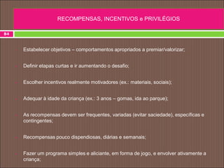84
• Estabelecer objetivos – comportamentos apropriados a premiar/valorizar;
 Definir etapas curtas e ir aumentando o desafio;
 Escolher incentivos realmente motivadores (ex.: materiais, sociais);
 Adequar à idade da criança (ex.: 3 anos – gomas, ida ao parque);
 As recompensas devem ser frequentes, variadas (evitar saciedade), específicas e
contingentes;
 Recompensas pouco dispendiosas, diárias e semanais;
 Fazer um programa simples e aliciante, em forma de jogo, e envolver ativamente a
criança;
RECOMPENSAS, INCENTIVOS e PRIVILÉGIOS
 