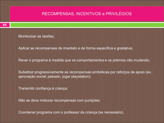  Monitorizar as tarefas;
 Aplicar as recompensas de imediato e de forma específica e gradativa;
 Rever o programa à medida que os comportamentos e os prémios vão mudando;
 Substituir progressivamente as recompensas simbólicas por reforços de apoio (ex.:
aprovação social; passeio, jogar playstation);
 Transmitir confiança à criança;
 Não se deve misturar recompensas com punições;
 Coordenar programa com o professor da criança (se necessário).
85
RECOMPENSAS, INCENTIVOS e PRIVILÉGIOS
 