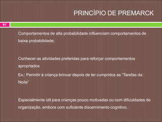 PRINCÍPIO DE PREMARCK
 Comportamentos de alta probabilidade influenciam comportamentos de
baixa probabilidade;
 Conhecer as atividades preferidas para reforçar comportamentos
apropriados
Ex.: Permitir à criança brincar depois de ter cumpridos as “Tarefas da
Noite”
 Especialmente útil para crianças pouco motivadas ou com dificuldades de
organização, embora com suficiente discernimento cognitivo.
87
 