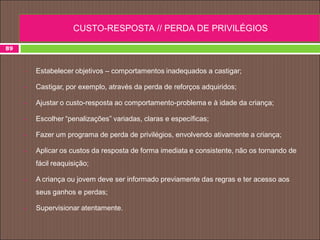  Estabelecer objetivos – comportamentos inadequados a castigar;
 Castigar, por exemplo, através da perda de reforços adquiridos;
 Ajustar o custo-resposta ao comportamento-problema e à idade da criança;
 Escolher “penalizações” variadas, claras e específicas;
 Fazer um programa de perda de privilégios, envolvendo ativamente a criança;
 Aplicar os custos da resposta de forma imediata e consistente, não os tornando de
fácil reaquisição;
 A criança ou jovem deve ser informado previamente das regras e ter acesso aos
seus ganhos e perdas;
 Supervisionar atentamente.
89
CUSTO-RESPOSTA // PERDA DE PRIVILÉGIOS
 