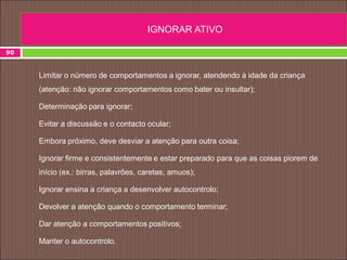 90
 Limitar o número de comportamentos a ignorar, atendendo à idade da criança
(atenção: não ignorar comportamentos como bater ou insultar);
 Determinação para ignorar;
 Evitar a discussão e o contacto ocular;
 Embora próximo, deve desviar a atenção para outra coisa;
 Ignorar firme e consistentemente e estar preparado para que as coisas piorem de
início (ex.: birras, palavrões, caretas, amuos);
 Ignorar ensina a criança a desenvolver autocontrolo;
 Devolver a atenção quando o comportamento terminar;
 Dar atenção a comportamentos positivos;
 Manter o autocontrolo.
IGNORAR ATIVO
 