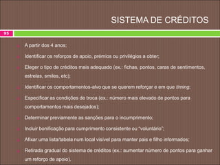 SISTEMA DE CRÉDITOS
 A partir dos 4 anos;
 Identificar os reforços de apoio, prémios ou privilégios a obter;
 Eleger o tipo de créditos mais adequado (ex.: fichas, pontos, caras de sentimentos,
estrelas, smiles, etc);
 Identificar os comportamentos-alvo que se querem reforçar e em que timing;
 Especificar as condições de troca (ex.: número mais elevado de pontos para
comportamentos mais desejados);
 Determinar previamente as sanções para o incumprimento;
 Incluir bonificação para cumprimento consistente ou “voluntário”;
 Afixar uma lista/tabela num local visível para manter pais e filho informados;
 Retirada gradual do sistema de créditos (ex.: aumentar número de pontos para ganhar
um reforço de apoio).
95
 