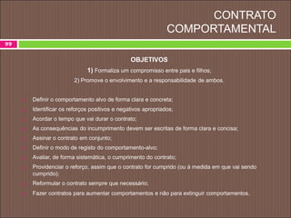 CONTRATO
COMPORTAMENTAL
99
OBJETIVOS
1) Formaliza um compromisso entre pais e filhos;
2) Promove o envolvimento e a responsabilidade de ambos.
 Definir o comportamento alvo de forma clara e concreta;
 Identificar os reforços positivos e negativos apropriados;
 Acordar o tempo que vai durar o contrato;
 As consequências do incumprimento devem ser escritas de forma clara e concisa;
 Assinar o contrato em conjunto;
 Definir o modo de registo do comportamento-alvo;
 Avaliar, de forma sistemática, o cumprimento do contrato;
 Providenciar o reforço, assim que o contrato for cumprido (ou à medida em que vai sendo
cumprido);
 Reformular o contrato sempre que necessário;
 Fazer contratos para aumentar comportamentos e não para extinguir comportamentos.
 