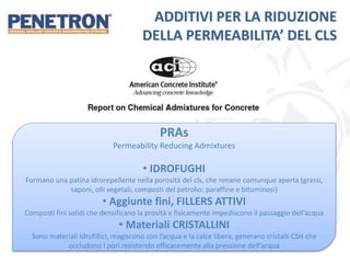 ADDITIVI PER LA RIDUZIONE
DELLA PERMEABILITA’ DEL CLS
PRAs
Permeability Reducing Admixtures
• IDROFUGHI
Formano una patina idrorepellente nella porosità del cls, che rimane comunque aperta (grassi,
saponi, olii vegetali, composti del petrolio: paraffine e bituminosi)
• Aggiunte fini, FILLERS ATTIVI
Composti fini solidi che densificano la prosità e fisicamente impediscono il passaggio dell’acqua
• Materiali CRISTALLINI
Sono materiali Idrofillici, reagiscono con l’acqua e la calce libera, generano cristalli CSH che
occludono I pori resistendo efficacemente alla pressione dell’acqua
 