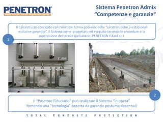 Sistema Penetron Admix
“Competenze e garanzie”
Il Calcestruzzo concepito con Penetron Admix possiede delle “caratteristiche prestazionali
esclusive garantite”, il Sistema viene progettato ed eseguito secondo le procedure e la
supervisione dei tecnici specializzati PENETRON ITALIA s.r.l.
Il “Posatore Fiduciario” può realizzare il Sistema “in opera”
fornendo una “tecnologia” coperta da garanzie postume decennali
1
2
 