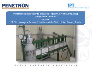 Penetrazione d’acqua sotto pressione– NBR 10.787/94 (Aprile 2007)
Calcestruzzo: CPII-E 32
presso
IPT (Technological Research Institute dello Stato di San Paolo), Brasile
 