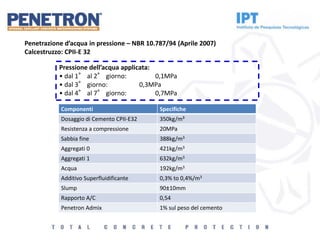Pressione dell’acqua applicata:
• dal 1° al 2° giorno: 0,1MPa
• dal 3° giorno: 0,3MPa
• dal 4° al 7° giorno: 0,7MPa
Penetrazione d’acqua in pressione – NBR 10.787/94 (Aprile 2007)
Calcestruzzo: CPII-E 32
Componenti Specifiche
Dosaggio di Cemento CPII-E32 350kg/m³
Resistenza a compressione 20MPa
Sabbia fine 388kg/m3
Aggregati 0 421kg/m3
Aggregati 1 632kg/m3
Acqua 192kg/m3
Additivo Superfluidificante 0,3% to 0,4%/m3
Slump 90±10mm
Rapporto A/C 0,54
Penetron Admix 1% sul peso del cemento
 